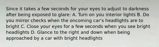 Since it takes a few seconds for your eyes to adjust to darkness after being exposed to glare: A. Turn on you interior lights B. Do you mirror checks when the oncoming car's headlights are to bright C. Close your eyes for a few seconds when you see bright headlights D. Glance to the right and down when being approached by a car with bright headlights