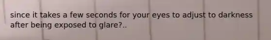 since it takes a few seconds for your eyes to adjust to darkness after being exposed to glare?..