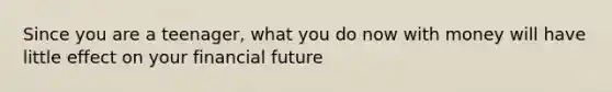 Since you are a teenager, what you do now with money will have little effect on your financial future