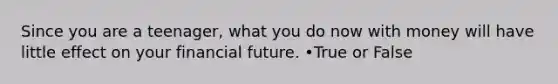 Since you are a teenager, what you do now with money will have little effect on your financial future. •True or False