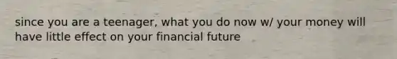 since you are a teenager, what you do now w/ your money will have little effect on your financial future