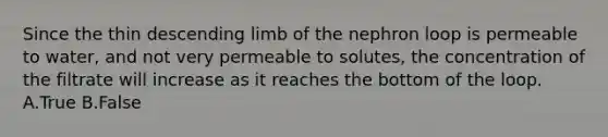 Since the thin descending limb of the nephron loop is permeable to water, and not very permeable to solutes, the concentration of the filtrate will increase as it reaches the bottom of the loop. A.True B.False