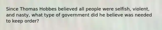 Since Thomas Hobbes believed all people were selfish, violent, and nasty, what type of government did he believe was needed to keep order?