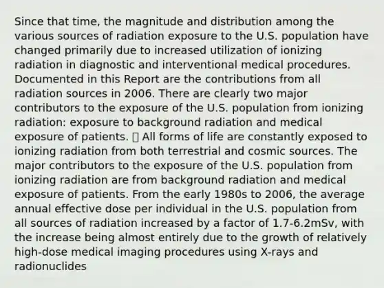 Since that time, the magnitude and distribution among the various sources of radiation exposure to the U.S. population have changed primarily due to increased utilization of ionizing radiation in diagnostic and interventional medical procedures. Documented in this Report are the contributions from all radiation sources in 2006. There are clearly two major contributors to the exposure of the U.S. population from ionizing radiation: exposure to background radiation and medical exposure of patients.  All forms of life are constantly exposed to ionizing radiation from both terrestrial and cosmic sources. The major contributors to the exposure of the U.S. population from ionizing radiation are from background radiation and medical exposure of patients. From the early 1980s to 2006, the average annual effective dose per individual in the U.S. population from all sources of radiation increased by a factor of 1.7-6.2mSv, with the increase being almost entirely due to the growth of relatively high-dose medical imaging procedures using X-rays and radionuclides