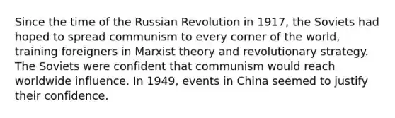 Since the time of the Russian Revolution in 1917, the Soviets had hoped to spread communism to every corner of the world, training foreigners in Marxist theory and revolutionary strategy. The Soviets were confident that communism would reach worldwide influence. In 1949, events in China seemed to justify their confidence.