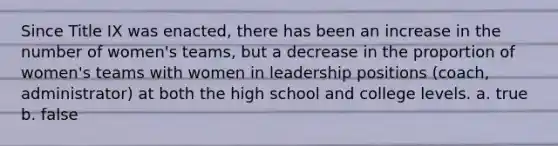 Since Title IX was enacted, there has been an increase in the number of women's teams, but a decrease in the proportion of women's teams with women in leadership positions (coach, administrator) at both the high school and college levels. a. true b. false