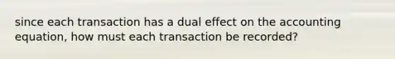 since each transaction has a dual effect on the accounting equation, how must each transaction be recorded?