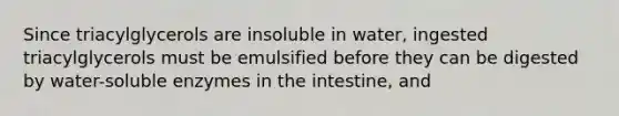 Since triacylglycerols are insoluble in water, ingested triacylglycerols must be emulsified before they can be digested by water-soluble enzymes in the intestine, and