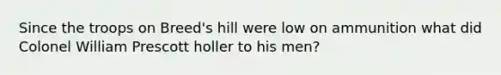 Since the troops on Breed's hill were low on ammunition what did Colonel William Prescott holler to his men?