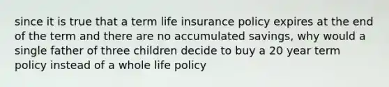 since it is true that a term life insurance policy expires at the end of the term and there are no accumulated savings, why would a single father of three children decide to buy a 20 year term policy instead of a whole life policy