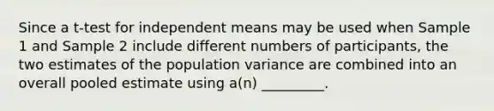 Since a t-test for independent means may be used when Sample 1 and Sample 2 include different numbers of participants, the two estimates of the population variance are combined into an overall pooled estimate using a(n) _________.