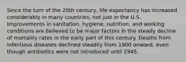 Since the turn of the 20th century, life expectancy has increased considerably in many countries, not just in the U.S. Improvements in sanitation, hygiene, nutrition, and working conditions are believed to be major factors in the steady decline of mortality rates in the early part of this century. Deaths from infectious diseases declined steadily from 1900 onward, even though antibiotics were not introduced until 1945.