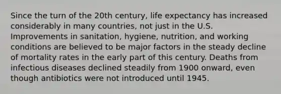 Since the turn of the 20th century, life expectancy has increased considerably in many countries, not just in the U.S. Improvements in sanitation, hygiene, nutrition, and working conditions are believed to be major factors in the steady decline of mortality rates in the early part of this century. Deaths from infectious diseases declined steadily from 1900 onward, even though antibiotics were not introduced until 1945.