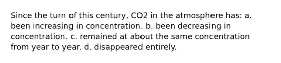 Since the turn of this century, CO2 in the atmosphere has: a. been increasing in concentration. b. been decreasing in concentration. c. remained at about the same concentration from year to year. d. disappeared entirely.