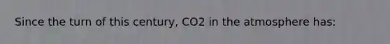 Since the turn of this century, CO2 in the atmosphere has: