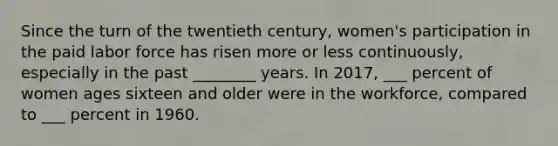 Since the turn of the twentieth century, women's participation in the paid labor force has risen more or less continuously, especially in the past ________ years. In 2017, ___ percent of women ages sixteen and older were in the workforce, compared to ___ percent in 1960.