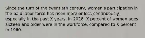 Since the turn of the twentieth century, women's participation in the paid labor force has risen more or less continuously, especially in the past X years. In 2018, X percent of women ages sixteen and older were in the workforce, compared to X percent in 1960.