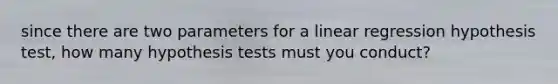 since there are two parameters for a linear regression hypothesis test, how many hypothesis tests must you conduct?