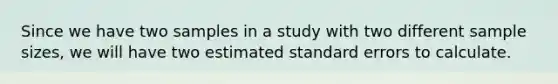 Since we have two samples in a study with two different sample sizes, we will have two estimated standard errors to calculate.