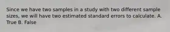 Since we have two samples in a study with two different sample sizes, we will have two estimated standard errors to calculate. A. True B. False