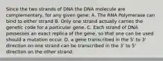 Since the two strands of DNA the DNA molecule are complementary, for any given gene: A. The RNA Polymerase can bind to either strand B. Only one strand actually carries the genetic code for a particular gene. C. Each strand of DNA possesses an exact replica of the gene, so that one can be used should a mutation occur. D. a gene transcribed in the 5' to 3' direction on one strand can be transcribed in the 3' to 5' direction on the other strand.