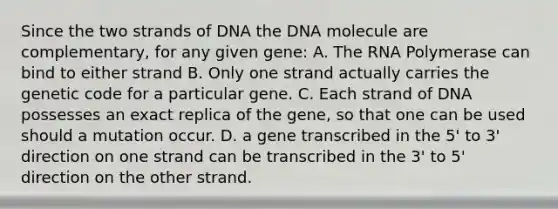 Since the two strands of DNA the DNA molecule are complementary, for any given gene: A. The RNA Polymerase can bind to either strand B. Only one strand actually carries the genetic code for a particular gene. C. Each strand of DNA possesses an exact replica of the gene, so that one can be used should a mutation occur. D. a gene transcribed in the 5' to 3' direction on one strand can be transcribed in the 3' to 5' direction on the other strand.