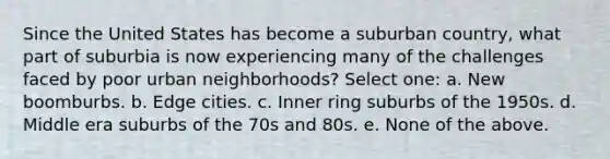 Since the United States has become a suburban country, what part of suburbia is now experiencing many of the challenges faced by poor urban neighborhoods? Select one: a. New boomburbs. b. Edge cities. c. Inner ring suburbs of the 1950s. d. Middle era suburbs of the 70s and 80s. e. None of the above.