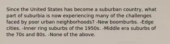 Since the United States has become a suburban country, what part of suburbia is now experiencing many of the challenges faced by poor urban neighborhoods? -New boomburbs. -Edge cities. -Inner ring suburbs of the 1950s. -Middle era suburbs of the 70s and 80s. -None of the above.