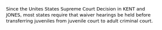 Since the Unites States Supreme Court Decision in KENT and JONES, most states require that waiver hearings be held before transferring juveniles from juvenile court to adult criminal court.