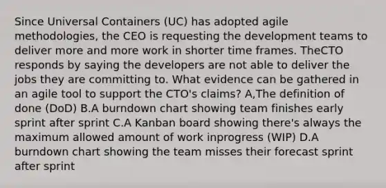 Since Universal Containers (UC) has adopted agile methodologies, the CEO is requesting the development teams to deliver more and more work in shorter time frames. TheCTO responds by saying the developers are not able to deliver the jobs they are committing to. What evidence can be gathered in an agile tool to support the CTO's claims? A,The definition of done (DoD) B.A burndown chart showing team finishes early sprint after sprint C.A Kanban board showing there's always the maximum allowed amount of work inprogress (WIP) D.A burndown chart showing the team misses their forecast sprint after sprint