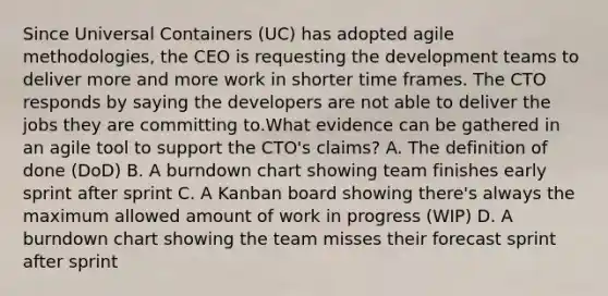 Since Universal Containers (UC) has adopted agile methodologies, the CEO is requesting the development teams to deliver more and more work in shorter time frames. The CTO responds by saying the developers are not able to deliver the jobs they are committing to.What evidence can be gathered in an agile tool to support the CTO's claims? A. The definition of done (DoD) B. A burndown chart showing team finishes early sprint after sprint C. A Kanban board showing there's always the maximum allowed amount of work in progress (WIP) D. A burndown chart showing the team misses their forecast sprint after sprint