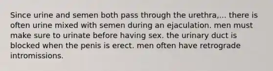 Since urine and semen both pass through the urethra,... there is often urine mixed with semen during an ejaculation. men must make sure to urinate before having sex. the urinary duct is blocked when the penis is erect. men often have retrograde intromissions.