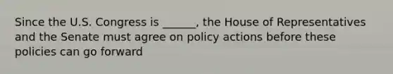 Since the U.S. Congress is ______, the House of Representatives and the Senate must agree on policy actions before these policies can go forward