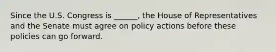 Since the U.S. Congress is ______, the House of Representatives and the Senate must agree on policy actions before these policies can go forward.