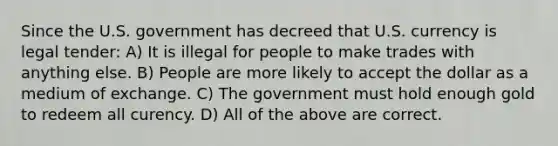 Since the U.S. government has decreed that U.S. currency is legal tender: A) It is illegal for people to make trades with anything else. B) People are more likely to accept the dollar as a medium of exchange. C) The government must hold enough gold to redeem all curency. D) All of the above are correct.