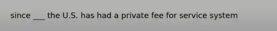 since ___ the U.S. has had a private fee for service system