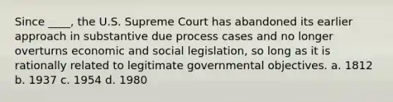 Since ____, the U.S. Supreme Court has abandoned its earlier approach in substantive due process cases and no longer overturns economic and social legislation, so long as it is rationally related to legitimate governmental objectives. a. 1812 b. 1937 c. 1954 d. 1980