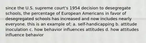 since the U.S. supreme court's 1954 decision to desegregate schools, the percentage of European Americans in favor of desegregated schools has increased and now includes nearly everyone. this is an example of; a. self-handicapping b. attitude inoculation c. how behavior influences attitudes d. how attitudes influence behavior