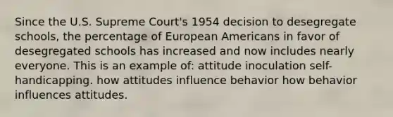 Since the U.S. Supreme Court's 1954 decision to desegregate schools, the percentage of European Americans in favor of desegregated schools has increased and now includes nearly everyone. This is an example of: attitude inoculation self-handicapping. how attitudes influence behavior how behavior influences attitudes.