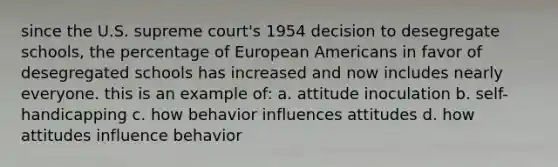 since the U.S. supreme court's 1954 decision to desegregate schools, the percentage of European Americans in favor of desegregated schools has increased and now includes nearly everyone. this is an example of: a. attitude inoculation b. self-handicapping c. how behavior influences attitudes d. how attitudes influence behavior