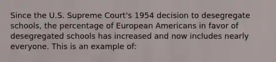 Since the U.S. Supreme Court's 1954 decision to desegregate schools, the percentage of European Americans in favor of desegregated schools has increased and now includes nearly everyone. This is an example of: