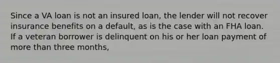 Since a VA loan is not an insured loan, the lender will not recover insurance benefits on a default, as is the case with an FHA loan. If a veteran borrower is delinquent on his or her loan payment of more than three months,