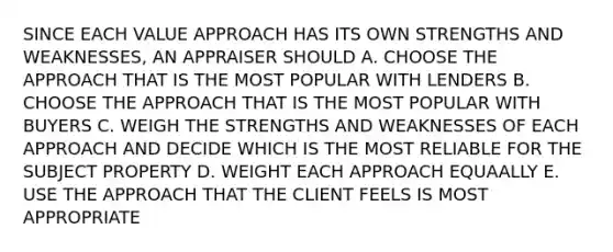 SINCE EACH VALUE APPROACH HAS ITS OWN STRENGTHS AND WEAKNESSES, AN APPRAISER SHOULD A. CHOOSE THE APPROACH THAT IS THE MOST POPULAR WITH LENDERS B. CHOOSE THE APPROACH THAT IS THE MOST POPULAR WITH BUYERS C. WEIGH THE STRENGTHS AND WEAKNESSES OF EACH APPROACH AND DECIDE WHICH IS THE MOST RELIABLE FOR THE SUBJECT PROPERTY D. WEIGHT EACH APPROACH EQUAALLY E. USE THE APPROACH THAT THE CLIENT FEELS IS MOST APPROPRIATE