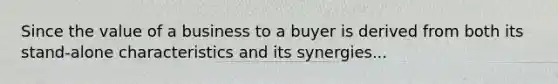 Since the value of a business to a buyer is derived from both its stand-alone characteristics and its synergies...