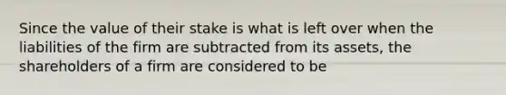 Since the value of their stake is what is left over when the liabilities of the firm are subtracted from its assets, the shareholders of a firm are considered to be