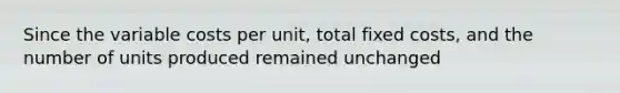 Since the variable costs per unit, total fixed costs, and the number of units produced remained unchanged