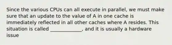 Since the various CPUs can all execute in parallel, we must make sure that an update to the value of A in one cache is immediately reflected in all other caches where A resides. This situation is called _____________, and it is usually a hardware issue