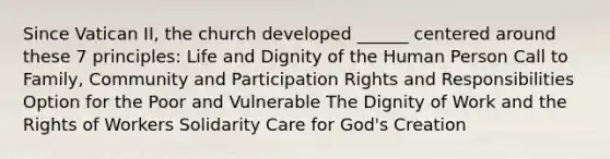 Since Vatican II, the church developed ______ centered around these 7 principles: Life and Dignity of the Human Person Call to Family, Community and Participation Rights and Responsibilities Option for the Poor and Vulnerable The Dignity of Work and the Rights of Workers Solidarity Care for God's Creation