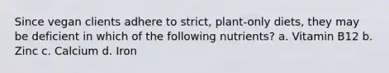 Since vegan clients adhere to strict, plant-only diets, they may be deficient in which of the following nutrients? a. Vitamin B12 b. Zinc c. Calcium d. Iron