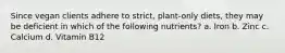 Since vegan clients adhere to strict, plant-only diets, they may be deficient in which of the following nutrients? a. Iron b. Zinc c. Calcium d. Vitamin B12